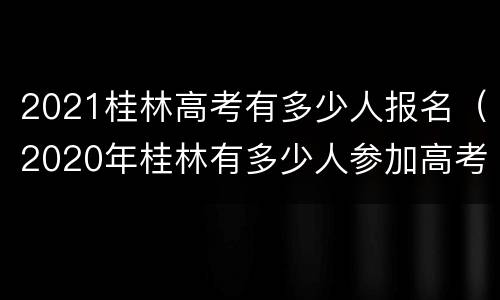 2021桂林高考有多少人报名（2020年桂林有多少人参加高考）