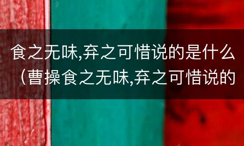 食之无味,弃之可惜说的是什么（曹操食之无味,弃之可惜说的是什么）