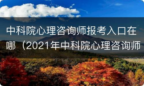 中科院心理咨询师报考入口在哪（2021年中科院心理咨询师报考指南）