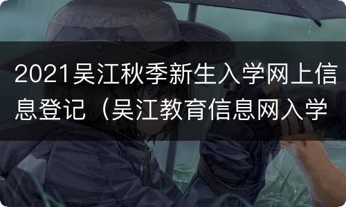 2021吴江秋季新生入学网上信息登记（吴江教育信息网入学查询）