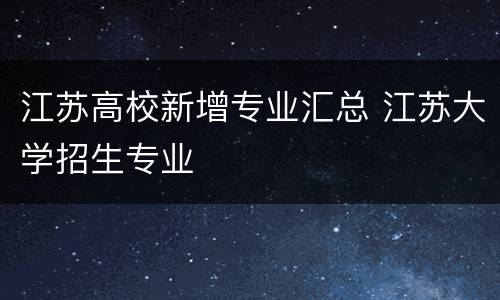江苏高校新增专业汇总 江苏大学招生专业