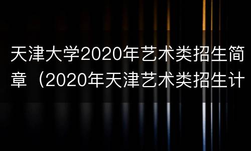 天津大学2020年艺术类招生简章（2020年天津艺术类招生计划）