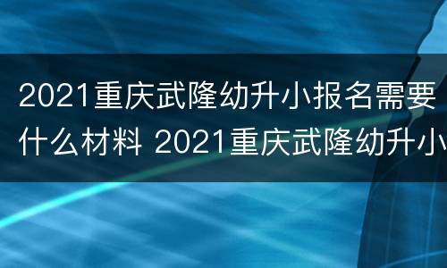 2021重庆武隆幼升小报名需要什么材料 2021重庆武隆幼升小报名需要什么材料和手续