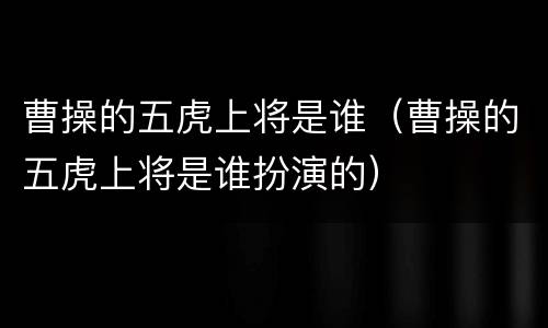 曹操的五虎上将是谁（曹操的五虎上将是谁扮演的）
