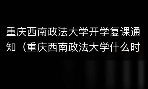 重庆西南政法大学开学复课通知（重庆西南政法大学什么时候放暑假）