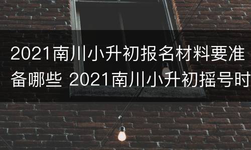 2021南川小升初报名材料要准备哪些 2021南川小升初摇号时间