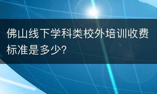 佛山线下学科类校外培训收费标准是多少？