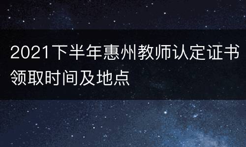 2021下半年惠州教师认定证书领取时间及地点