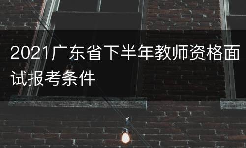 2021广东省下半年教师资格面试报考条件