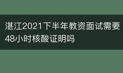 湛江2021下半年教资面试需要48小时核酸证明吗