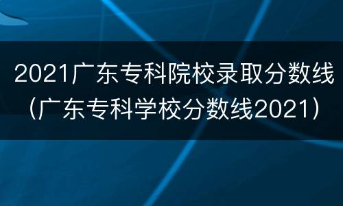 2021广东专科院校录取分数线（广东专科学校分数线2021）