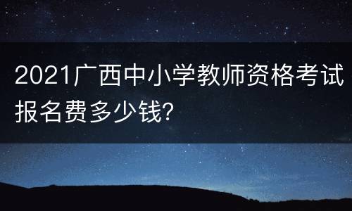 2021广西中小学教师资格考试报名费多少钱？