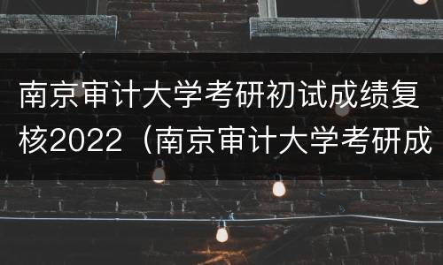 南京审计大学考研初试成绩复核2022（南京审计大学考研成绩什么时候出来）