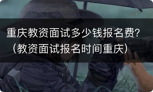 重庆教资面试多少钱报名费？（教资面试报名时间重庆）
