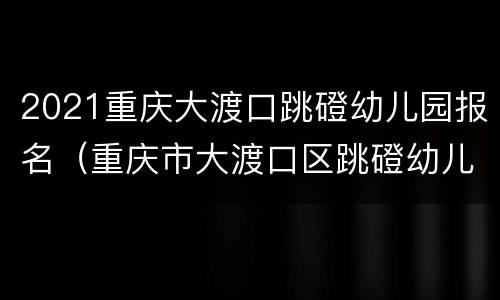2021重庆大渡口跳磴幼儿园报名（重庆市大渡口区跳磴幼儿园）