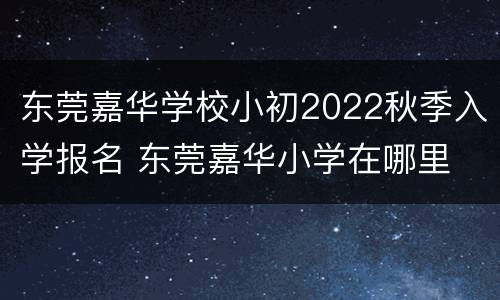 东莞嘉华学校小初2022秋季入学报名 东莞嘉华小学在哪里