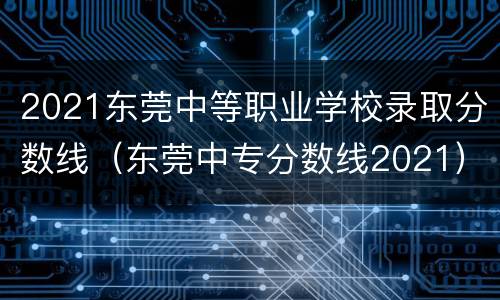 2021东莞中等职业学校录取分数线（东莞中专分数线2021）