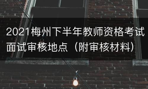 2021梅州下半年教师资格考试面试审核地点（附审核材料）