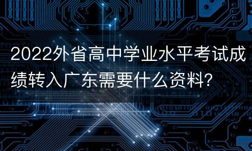2022外省高中学业水平考试成绩转入广东需要什么资料？