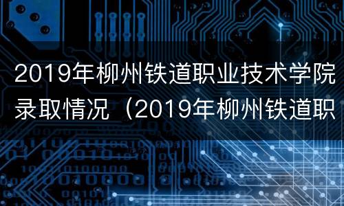 2019年柳州铁道职业技术学院录取情况（2019年柳州铁道职业技术学院录取情况表）