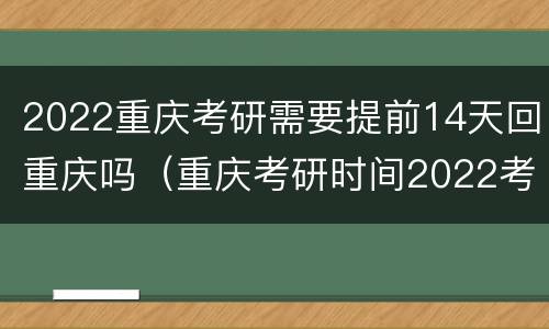 2022重庆考研需要提前14天回重庆吗（重庆考研时间2022考试时间）