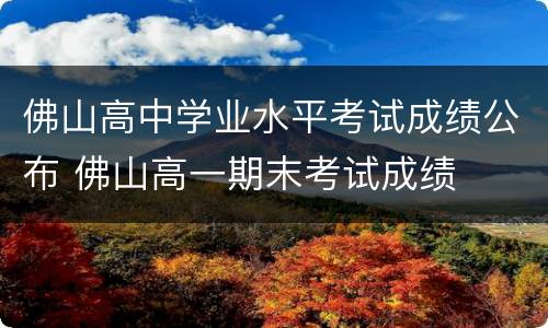 佛山高中学业水平考试成绩公布 佛山高一期末考试成绩