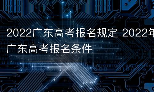 2022广东高考报名规定 2022年广东高考报名条件