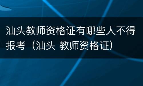 汕头教师资格证有哪些人不得报考（汕头 教师资格证）