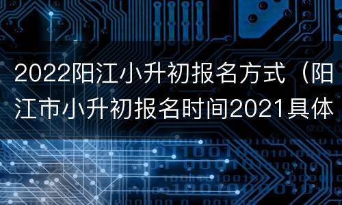 2022阳江小升初报名方式（阳江市小升初报名时间2021具体时间）