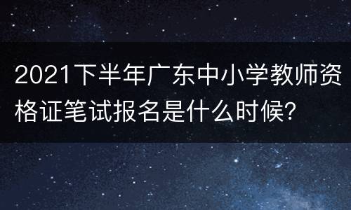 2021下半年广东中小学教师资格证笔试报名是什么时候？