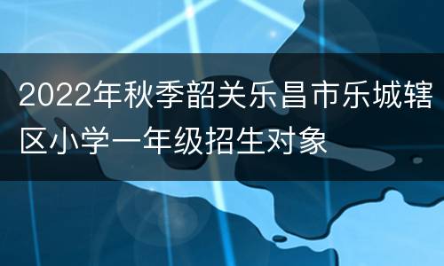 2022年秋季韶关乐昌市乐城辖区小学一年级招生对象