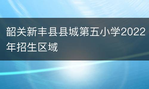 韶关新丰县县城第五小学2022年招生区域