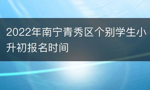 2022年南宁青秀区个别学生小升初报名时间