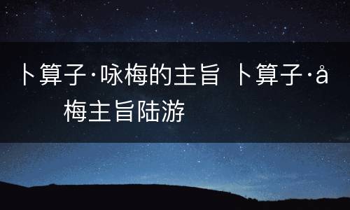 卜算子·咏梅的主旨 卜算子·咏梅主旨陆游