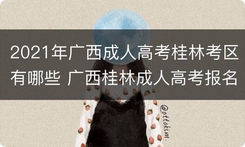 2021年广西成人高考桂林考区有哪些 广西桂林成人高考报名时间