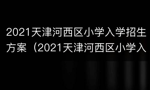 2021天津河西区小学入学招生方案（2021天津河西区小学入学招生方案公布）