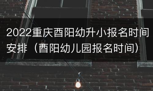 2022重庆酉阳幼升小报名时间安排（酉阳幼儿园报名时间）