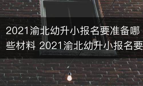 2021渝北幼升小报名要准备哪些材料 2021渝北幼升小报名要准备哪些材料呢