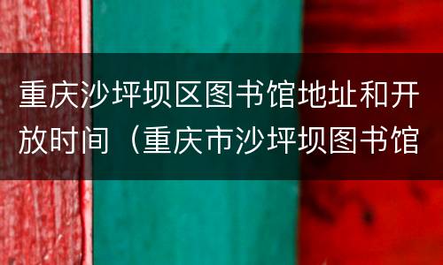 重庆沙坪坝区图书馆地址和开放时间（重庆市沙坪坝图书馆开放时间）