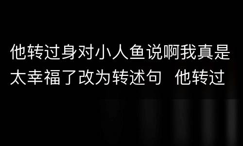 他转过身对小人鱼说啊我真是太幸福了改为转述句  他转过身对小人鱼说啊我真是太幸福了改成转述句