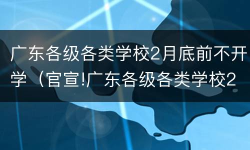 广东各级各类学校2月底前不开学（官宣!广东各级各类学校2月底前不开学!）