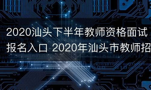 2020汕头下半年教师资格面试报名入口 2020年汕头市教师招聘