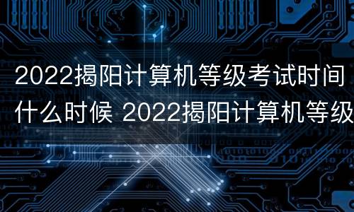 2022揭阳计算机等级考试时间什么时候 2022揭阳计算机等级考试时间什么时候公布