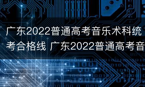 广东2022普通高考音乐术科统考合格线 广东2022普通高考音乐术科统考合格线多少