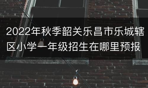 2022年秋季韶关乐昌市乐城辖区小学一年级招生在哪里预报名？