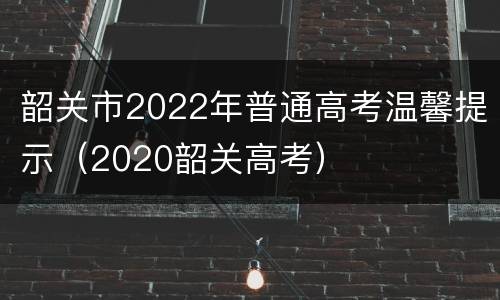 韶关市2022年普通高考温馨提示（2020韶关高考）