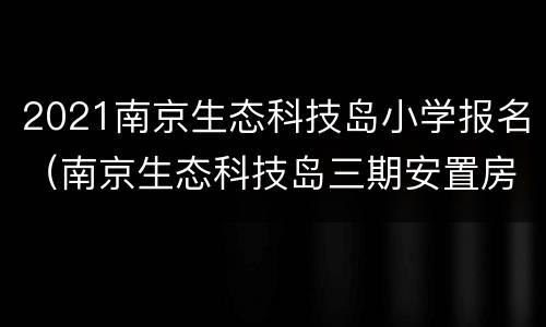 2021南京生态科技岛小学报名（南京生态科技岛三期安置房）