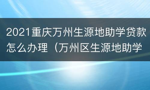 2021重庆万州生源地助学贷款怎么办理（万州区生源地助学贷款）