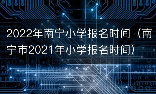 2022年南宁小学报名时间（南宁市2021年小学报名时间）