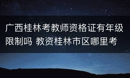 广西桂林考教师资格证有年级限制吗 教资桂林市区哪里考